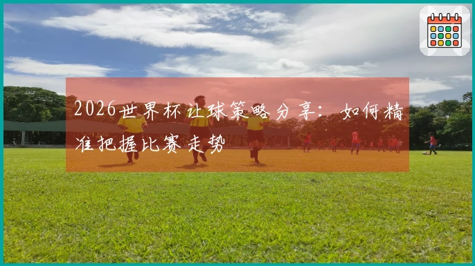 2026世界杯让球策略分享：如何精准把握比赛走势