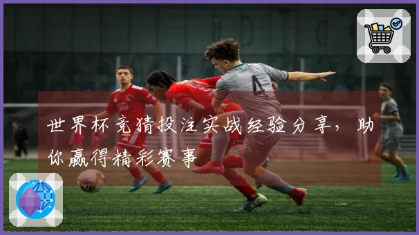 世界杯竞猜投注实战经验分享，助你赢得精彩赛事